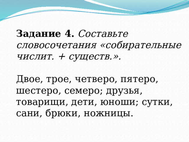 Задание 4.   Составьте словосочетания «собирательные числит. + существ.». Двое, трое, четверо, пятеро, шестеро, семеро; друзья, товарищи, дети, юноши; сутки, сани, брюки, ножницы. 