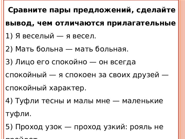  Сравните пары предложений, сделайте вывод, чем отличаются прилагательные 1) Я веселый — я весел. 2) Мать больна — мать больная. 3) Лицо его спокойно — он всегда спокойный — я спокоен за своих друзей — спокойный характер. 4) Туфли тесны и малы мне — маленькие туфли. 5) Проход узок — проход узкий: рояль не пройдет. 6) Счастливый человек — я счастлив. 