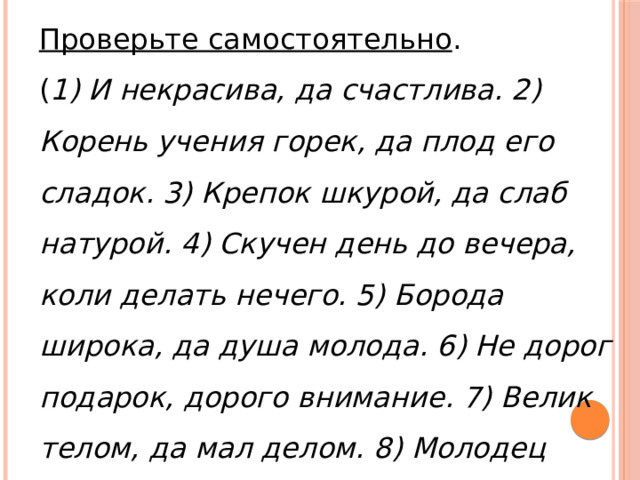 Проверьте самостоятельно . ( 1) И некрасива, да счастлива. 2) Корень учения горек, да плод его сладок. 3) Крепок шкурой, да слаб натурой. 4) Скучен день до вечера, коли делать нечего. 5) Борода широка, да душа молода. 6) Не дорог подарок, дорого внимание. 7) Велик телом, да мал делом. 8) Молодец красив, да на душу крив. 9) Не будь складен, а будь ладен .) 