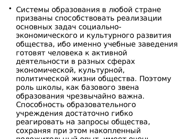 Системы образования в любой стране призваны способствовать реализации основных задач социально-экономического и культурного развития общества, ибо именно учебные заведения готовят человека к активной деятельности в разных сферах экономической, культурной, политической жизни общества. Поэтому роль школы, как базового звена образования чрезвычайно важна. Способность образовательного учреждения достаточно гибко реагировать на запросы общества, сохраняя при этом накопленный положительный опыт, имеет очень большое значение. 