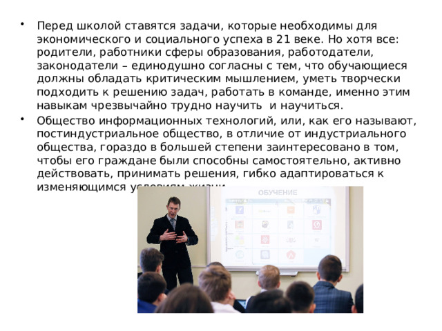 Перед школой ставятся задачи, которые необходимы для экономического и социального успеха в 21 веке. Но хотя все: родители, работники сферы образования, работодатели, законодатели – единодушно согласны с тем, что обучающиеся должны обладать критическим мышлением, уметь творчески подходить к решению задач, работать в команде, именно этим навыкам чрезвычайно трудно научить и научиться. Общество информационных технологий, или, как его называют, постиндустриальное общество, в отличие от индустриального общества, гораздо в большей степени заинтересовано в том, чтобы его граждане были способны самостоятельно, активно действовать, принимать решения, гибко адаптироваться к изменяющимся условиям жизни. 