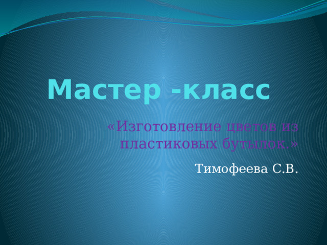 Мастер -класс «Изготовление цветов из пластиковых бутылок.» Тимофеева С.В. 