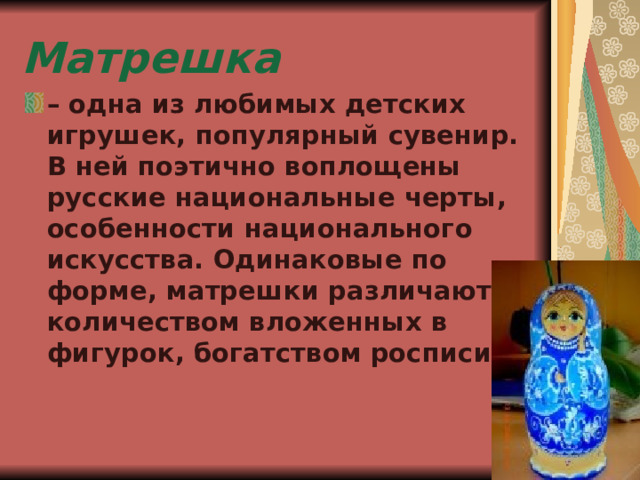 Матрешка – одна из любимых детских игрушек, популярный сувенир. В ней поэтично воплощены русские национальные черты, особенности национального искусства. Одинаковые по форме, матрешки различаются количеством вложенных в фигурок, богатством росписи. 