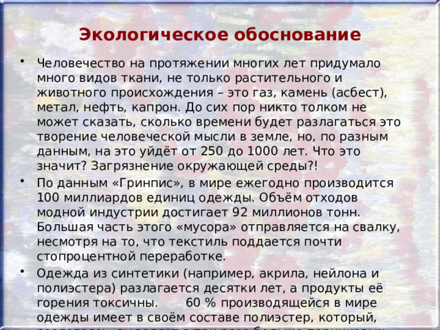 Экологическое обоснование Человечество на протяжении многих лет придумало много видов ткани, не только растительного и животного происхождения – это газ, камень (асбест), метал, нефть, капрон. До сих пор никто толком не может сказать, сколько времени будет разлагаться это творение человеческой мысли в земле, но, по разным данным, на это уйдёт от 250 до 1000 лет. Что это значит? Загрязнение окружающей среды?! По данным «Гринпис», в мире ежегодно производится 100 миллиардов единиц одежды. Объём отходов модной индустрии достигает 92 миллионов тонн. Большая часть этого «мусора» отправляется на свалку, несмотря на то, что текстиль поддается почти стопроцентной переработке. Одежда из синтетики (например, акрила, нейлона и полиэстера) разлагается десятки лет, а продукты её горения токсичны. 60 % производящейся в мире одежды имеет в своём составе полиэстер, который, разлагаясь, выделяет в три раза больше парниковых газов, чем хлопок. 