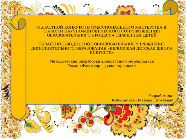 ОБЛАСТНОЙ КОНКУРС ПРОФЕССИОНАЛЬНОГО МАСТЕРСТВА В ОБЛАСТИ НАУЧНО-МЕТОДИЧЕСКОГО СОПРОВОЖДЕНИЯ ОБРАЗОВАТЕЛЬНОГО ПРОЦЕССА ОДАРЕННЫХ ДЕТЕЙ ОБЛАСТНОЕ БЮДЖЕТНОЕ ОБРАЗОВАТЕЛЬНОЕ УЧРЕЖДЕНИЕ ДОПОЛНИТЕЛЬНОГО ОБРАЗОВАНИЯ « БЕЛОВСКАЯ ДЕТСКАЯ ШКОЛА ИСКУССТВ » Методическая разработка внеклассного мероприятия Тема: « Фольклор – душа народная » Разработала: Клачинская Наталья Сергеевна преподаватель теоретических дисциплин    