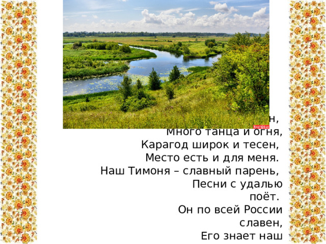  Курский край – здесь много песен,  Много танца и огня,  Карагод широк и тесен,  Место есть и для меня.  Наш Тимоня – славный парень,  Песни с удалью поёт.  Он по всей России славен,  Его знает наш народ. 