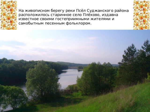 На живописном берегу реки Псёл Суджанского района расположилось старинное село Плёхово, издавна известное своими гостеприимными жителями и самобытным песенным фольклором. 