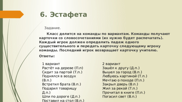 6. Эстафета  Задание.  Класс делится на команды по вариантам. Команды получают карточки со словосочетаниями (их нужно будет распечатать). Каждый игрок должен определить падеж одного существительного и передать карточку следующему игроку команды. Последний игрок возвращает карточку учителю. Ответы: 1 вариант 2 вариант Зашёл к другу (Д.п.) Растёт на дереве (П.п) Сидит за партой (Т.п.) Вышел за город (В.п.) Поднялся в воздух (В.п.) Любуюсь картиной (Т.п.) Встретил брата (В.п.) Мечтаю о походе (П.п.) Подарил товарищу Д.п.) Закрыл дверь (В.п.) Жил за рекой (Т.п.) Шли по дороге (Д.п.) Прочитал в книге (П.п.) Поставил на стол (В.п.) Закрыл кран (В.п.) Погасил свет (В.п.) 