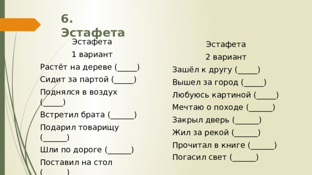 6. Эстафета Эстафета 1 вариант Растёт на дереве (_____) Сидит за партой (_____) Поднялся в воздух (_____) Встретил брата (______) Подарил товарищу (______) Шли по дороге (______) Поставил на стол (______) Закрыл кран (______) Эстафета 2 вариант Зашёл к другу (_____) Вышел за город (_____) Любуюсь картиной (_____) Мечтаю о походе (______) Закрыл дверь (______) Жил за рекой (______) Прочитал в книге (______) Погасил свет (______) 