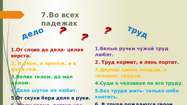 дело труд 7.Во всех падежах  1.Белые ручки чужой труд любят. 2. Труд кормит, а лень портит. 3.Дерево ценно плодом, а человек- трудом. 4.Суди о человеке по его труду. 5.Без труда жить- только небо коптить. 6. В труде рождаются герои. 1.От слова до дела- целая верста. 2. И умен, и пригож, и в деле гож. 3.Велик телом, да мал делом. 4.Дело шуток не любит. 5.От скуки бери дело в руки. 6. Делу время- потехе час. 