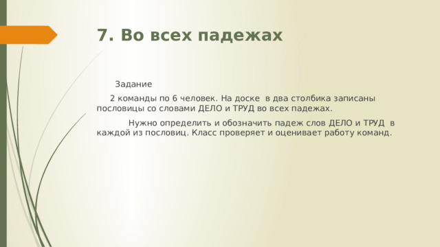 7. Во всех падежах  Задание  2 команды по 6 человек. На доске в два столбика записаны пословицы со словами ДЕЛО и ТРУД во всех падежах.  Нужно определить и обозначить падеж слов ДЕЛО и ТРУД в каждой из пословиц. Класс проверяет и оценивает работу команд. 