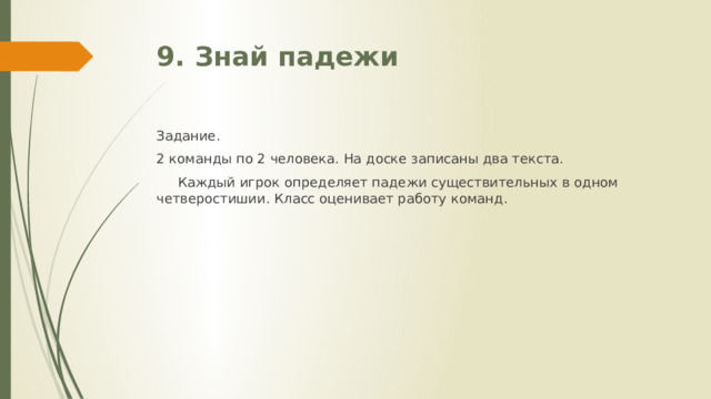 9. Знай падежи Задание. 2 команды по 2 человека. На доске записаны два текста.  Каждый игрок определяет падежи существительных в одном четверостишии. Класс оценивает работу команд. 