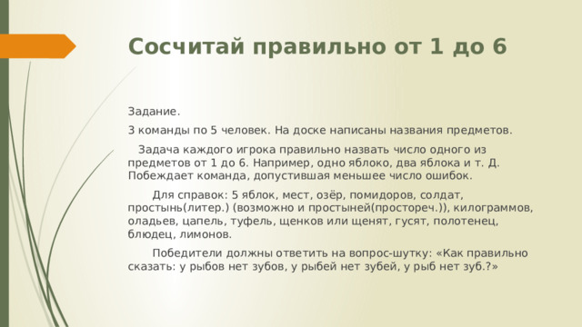 Сосчитай правильно от 1 до 6 Задание. 3 команды по 5 человек. На доске написаны названия предметов.  Задача каждого игрока правильно назвать число одного из предметов от 1 до 6. Например, одно яблоко, два яблока и т. Д. Побеждает команда, допустившая меньшее число ошибок.  Для справок: 5 яблок, мест, озёр, помидоров, солдат, простынь(литер.) (возможно и простыней(простореч.)), килограммов, оладьев, цапель, туфель, щенков или щенят, гусят, полотенец, блюдец, лимонов.  Победители должны ответить на вопрос-шутку: «Как правильно сказать: у рыбов нет зубов, у рыбей нет зубей, у рыб нет зуб.?» 