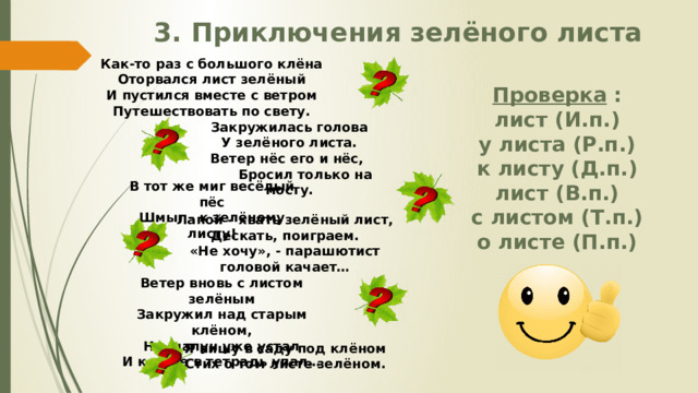 3. Приключения зелёного листа Как-то раз с большого клёна Оторвался лист зелёный И пустился вместе с ветром Путешествовать по свету. Проверка : лист (И.п.) у листа (Р.п.) к листу (Д.п.) лист (В.п.) с листом (Т.п.) о листе (П.п.) Закружилась голова У зелёного листа. Ветер нёс его и нёс,  Бросил только на мосту. В тот же миг весёлый пёс Шмыг - к зелёному листу! Лапой – хвать зелёный лист, Дескать, поиграем. «Не хочу», - парашютист головой качает… Ветер вновь с листом зелёным Закружил над старым клёном, Но шалун уже устал И ко мне в тетрадь упал… Я пишу в саду под клёном Стих о том листе зелёном. 
