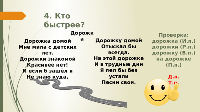 Дорожка 4. Кто быстрее? Проверка: дорожка (И.п.) дорожки (Р.п.) дорожку (В.п.) на дорожке (П.п.)  Д.п. Т.п.  Дорожку домой Отыскал бы всегда. На этой дорожке И в трудные дни Я пел бы без устали Песни свои.  Дорожка домой Мне мила с детских лет. Дорожки знакомой Красивее нет! И если б зашёл я Не знаю куда, 