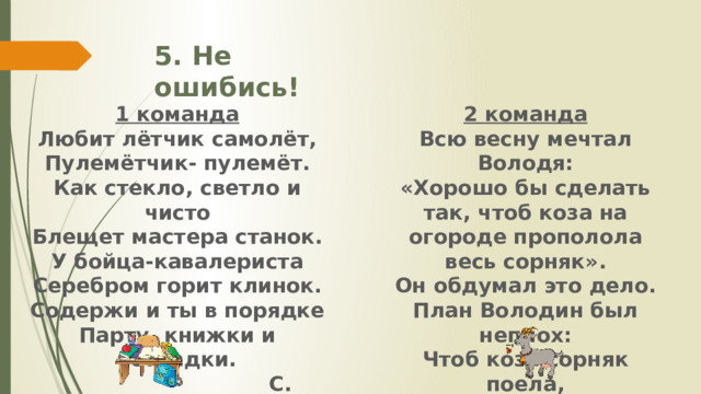 5. Не ошибись! 1 команда 2 команда Всю весну мечтал Володя: Любит лётчик самолёт, «Хорошо бы сделать так, чтоб коза на огороде прополола весь сорняк». Пулемётчик- пулемёт. Как стекло, светло и чисто Он обдумал это дело. Блещет мастера станок. План Володин был неплох: У бойца-кавалериста Чтоб коза сорняк поела, Серебром горит клинок. Но не трогала горох. Содержи и ты в порядке  А.Барто Парту, книжки и тетрадки.   С. Маршак 