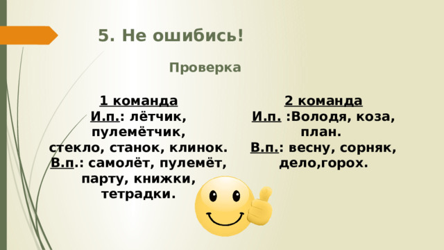 5. Не ошибись! Проверка 1 команда 2 команда И.п. : лётчик, пулемётчик, И.п. :Володя, коза, план. стекло, станок, клинок. В.п. : весну, сорняк, дело,горох. В.п .: самолёт, пулемёт, парту, книжки, тетрадки. 