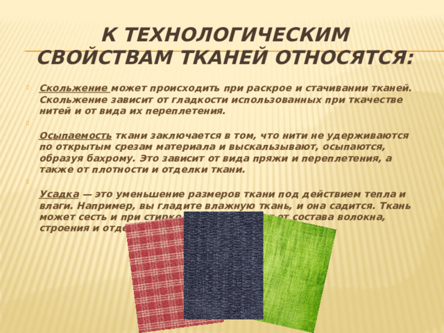 К технологическим свойствам тканей относятся: Скольжение может происходить при раскрое и стачивании тканей. Скольжение зависит от гладкости использованных при ткачестве нитей и от вида их переплетения.   Осыпаемость ткани заключается в том, что нити не удерживаются по открытым срезам материала и выскальзывают, осыпаются, образуя бахрому. Это зависит от вида пряжи и переплетения, а также от плотности и отделки ткани.  Усадка — это уменьшение размеров ткани под действием тепла и влаги. Например, вы гладите влажную ткань, и она садится. Ткань может сесть и при стирке. Усадка зависит от состава волокна, строения и отделки.   