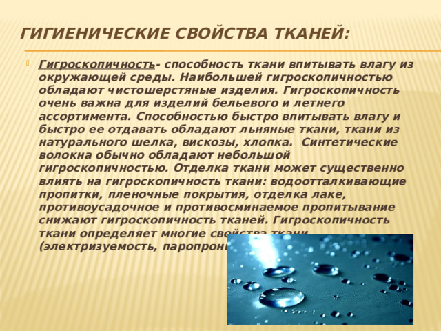 Гигиенические свойства тканей:   Гигроскопичность - способность ткани впитывать влагу из окружающей среды. Наибольшей гигроскопичностью обладают чистошерстяные изделия. Гигроскопичность очень важна для изделий бельевого и летнего ассортимента. Способностью быстро впитывать влагу и быстро ее отдавать обладают льняные ткани, ткани из натурального шелка, вискозы, хлопка. Синтетические волокна обычно обладают небольшой гигроскопичностью. Отделка ткани может существенно влиять на гигроскопичность ткани: водоотталкивающие пропитки, пленочные покрытия, отделка лаке, противоусадочное и противосминаемое пропитывание снижают гигроскопичность тканей. Гигроскопичность ткани определяет многие свойства ткани (электризуемость, паропроницаемость, водоупорность). 