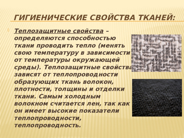 Гигиенические свойства тканей:   Теплозащитные свойства – определяются способностью ткани проводить тепло (менять свою температуру в зависимости от температуры окружающей среды). Теплозащитные свойства зависят от теплопроводности образующих ткань волокон, плотности, толщины и отделки ткани. Самым холодным волокном считается лен, так как он имеет высокие показатели теплопроводности, теплопроводность. 