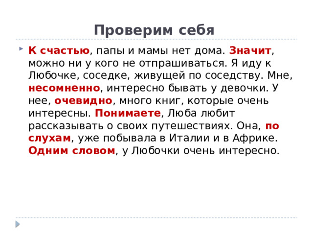 Проверим себя К счастью , папы и мамы нет дома. Значит , можно ни у кого не отпрашиваться. Я иду к Любочке, соседке, живущей по соседству. Мне, несомненно , интересно бывать у девочки. У нее, очевидно , много книг, которые очень интересны. Понимаете , Люба любит рассказывать о своих путешествиях. Она, по слухам , уже побывала в Италии и в Африке. Одним словом , у Любочки очень интересно. 