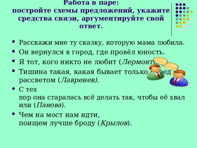 Работа в паре:  постройте схемы предложений, укажите средства связи, аргументируйте свой ответ. Расскажи мне ту сказку, которую мама любила. Он вернулся в город, где провёл юность. Я тот, кого никто не любит ( Лермонтов ). Тишина такая, какая бывает только перед рассветом ( Лавренев). С тех пор она старалась всё делать так, чтобы её хвалили ( Панова ). Чем на мост нам идти, поищем лучше броду ( Крылов ). 