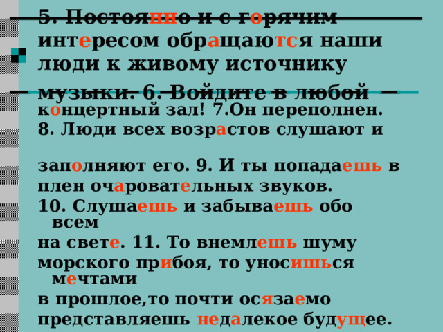 5. Постоя нн о и с г о рячим инт е ресом обр а щаю тс я наши люди к живому источнику музыки. 6. Войдите в любой  к о нцертный зал!  7.Он переполнен. 8. Люди всех возр а стов слушают и зап о лняют его.  9. И ты попада ешь в плен оч а роват е льных звуков. 10. Слуша ешь и забыва ешь обо всем на свет е . 11. То внемл ешь шуму морского пр и боя, то унос ишь ся м е чтами в прошлое,то почти ос я за е мо представляешь не д а лекое буд ущ ее. 