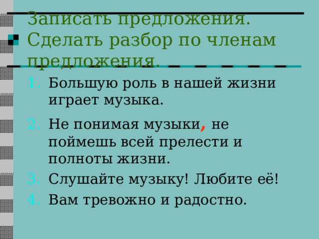 Записать предложения. Сделать разбор по членам предложения. Большую роль в нашей жизни играет музыка. Не понимая музыки ,  не поймешь всей прелести и полноты жизни. Слушайте музыку! Любите её! Вам тревожно и радостно.  