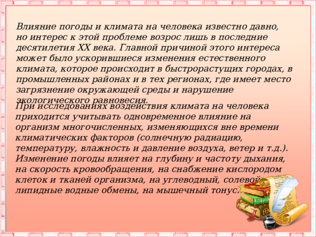 Влияние погоды и климата на человека известно давно, но интерес к этой проблеме возрос лишь в последние десятилетия XX века. Главной причиной этого интереса может было ускорившиеся изменения естественного климата, которое происходит в быстрорастущих городах, в промышленных районах и в тех регионах, где имеет место загрязнение окружающей среды и нарушение экологического равновесия. При исследованиях воздействия климата на человека приходится учитывать одновременное влияние на организм многочисленных, изменяющихся вне времени климатических факторов (солнечную радиацию, температуру, влажность и давление воздуха, ветер и т.д.). Изменение погоды влияет на глубину и частоту дыхания, на скорость кровообращения, на снабжение кислородом клеток и тканей организма, на углеводный, солевой, липидные водные обмены, на мышечный тонус. 