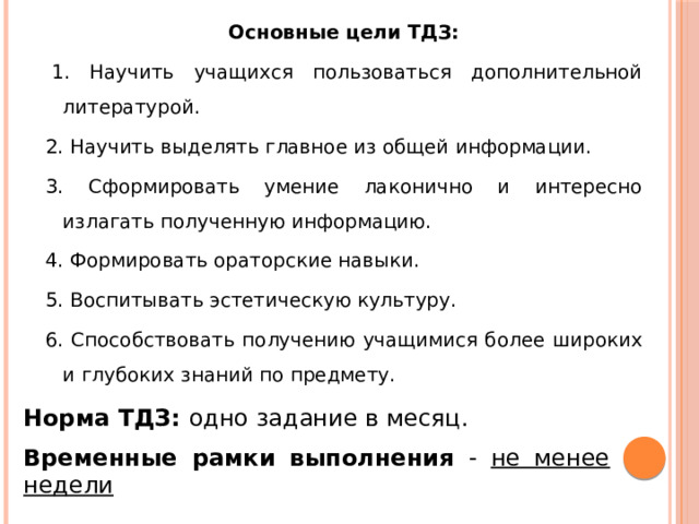 Основные цели ТДЗ:   1. Научить учащихся пользоваться дополнительной литературой. 2. Научить выделять главное из общей информации. 3. Сформировать умение лаконично и интересно излагать полученную информацию. 4. Формировать ораторские навыки. 5. Воспитывать эстетическую культуру. 6. Способствовать получению учащимися более широких и глубоких знаний по предмету.  Норма ТДЗ:  одно задание в месяц. Временные рамки выполнения - не менее недели 