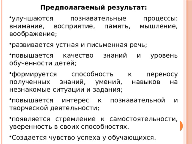 Предполагаемый результат: улучшаются познавательные процессы: внимание, восприятие, память, мышление, воображение; развивается устная и письменная речь; повышается качество знаний и уровень обученности детей; формируется способность к переносу полученных знаний, умений, навыков на незнакомые ситуации и задания; повышается интерес к познавательной и творческой деятельности; появляется стремление к самостоятельности, уверенность в своих способностях. Создается чувство успеха у обучающихся. 