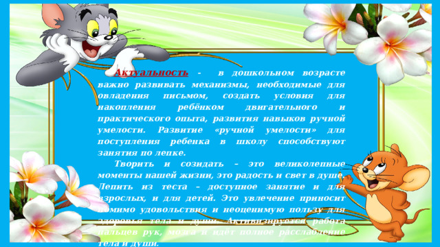 Актуальность  - в дошкольном возрасте важно развивать механизмы, необходимые для овладения письмом, создать условия для накопления ребёнком двигательного и практического опыта, развития навыков ручной умелости. Развитие «ручной умелости» для поступления ребенка в школу способствуют занятия по лепке. Творить и созидать – это великолепные моменты нашей жизни, это радость и свет в душе. Лепить из теста – доступное занятие и для взрослых, и для детей. Это увлечение приносит помимо удовольствия и неоценимую пользу для здоровья тела и души. Активизируется работа пальцев рук, мозга и идёт полное расслабление тела и души . 