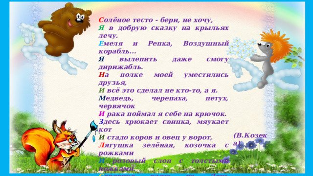 С олёное тесто - бери, не хочу, Я в добрую сказку на крыльях лечу. Е меля и Репка, Воздушный корабль... Я вылепить даже смогу дирижабль. Н а полке моей уместились друзья, И всё это сделал не кто-то, а я. М едведь, черепаха, петух, червячок И рака поймал я себе на крючок. З десь хрюкает свинка, мяукает кот И стадо коров и овец у ворот, Л ягушка зелёная, козочка с рожками И розовый слон с толстыми ножками. С ердечко ваяю на День Валентина, Г отова для мамы любимой картина. А хочешь со мной вместе сказку открыть? В кружок 