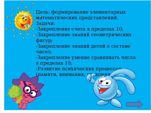 Цель: формирование элементарных математических представлений.  Задачи:  -Закрепление счета в пределах 10;  -Закрепление знаний геометрических фигур;  -Закрепление знаний детей о составе чисел;  -Закрепление умение сравнивать числа в пределах 10;  -Развитие психических процессов (памяти, внимания, мышления)   