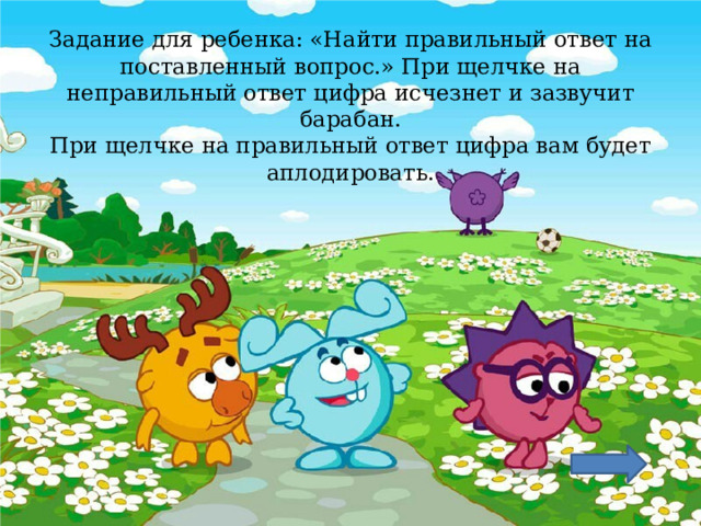 Задание для ребенка: «Найти правильный ответ на поставленный вопрос.» При щелчке на неправильный ответ цифра исчезнет и зазвучит барабан.  При щелчке на правильный ответ цифра вам будет аплодировать.    
