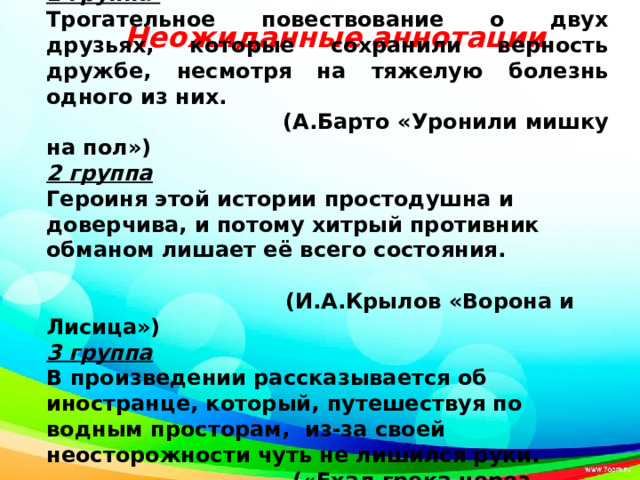     1 группа Трогательное повествование о двух друзьях, которые сохранили верность дружбе, несмотря на тяжелую болезнь одного из них.  (А.Барто «Уронили мишку на пол») 2 группа Героиня этой истории простодушна и доверчива, и потому хитрый противник обманом лишает её всего состояния.  (И.А.Крылов «Ворона и Лисица») 3 группа В произведении рассказывается об иностранце, который, путешествуя по водным просторам, из-за своей неосторожности чуть не лишился руки.  («Ехал грека через реку…») Неожиданные аннотации 