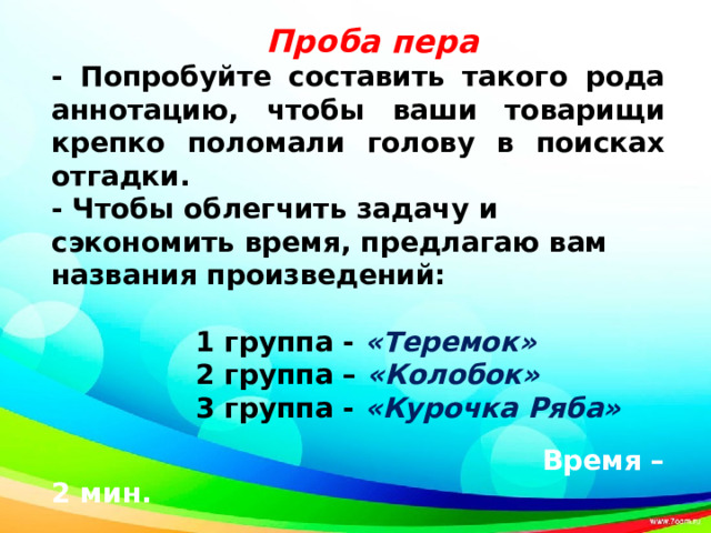 - Попробуйте составить такого рода аннотацию, чтобы ваши товарищи крепко поломали голову в поисках отгадки. - Чтобы облегчить задачу и сэкономить время, предлагаю вам названия произведений:   1 группа - «Теремок»  2 группа – «Колобок»  3 группа - «Курочка Ряба»   Время – 2 мин.     Проба пера      