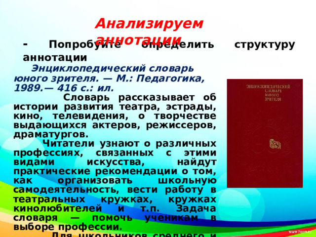  - Попробуйте определить структуру аннотации     Анализируем аннотации  Энциклопедический словарь юного зрителя. — М.: Педагогика, 1989.— 416 с.: ил.  Словарь рассказывает об истории развития театра, эстрады, кино, телевидения, о творчестве выдающихся актеров, режиссеров, драматургов.  Читатели узнают о различных профессиях, связанных с этими видами искусства, найдут практические рекомендации о том, как организовать школьную самодеятельность, вести работу в театральных кружках, кружках кинолюбителей и т.п. Задача словаря — помочь ученикам в выборе профессии.  Для школьников среднего и старшего возраста. 