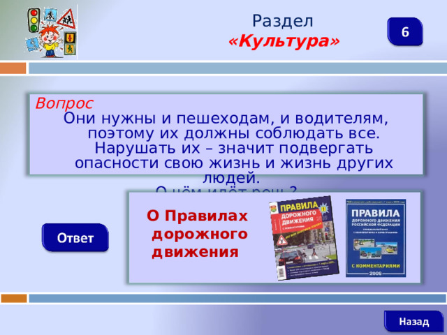 Раздел  «Культура» Вопрос Они нужны и пешеходам, и водителям, поэтому их должны соблюдать все. Нарушать их – значит подвергать опасности свою жизнь и жизнь других людей. О чём идёт речь?   О Правилах  дорожного  движения   