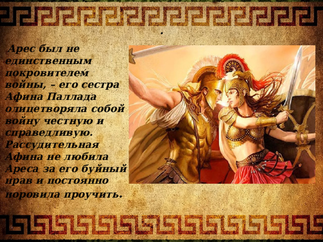 .  Арес был не единственным покровителем войны, – его сестра Афина Паллада олицетворяла собой войну честную и справедливую. Рассудительная Афина не любила Ареса за его буйный нрав и постоянно норовила проучить . Бог 