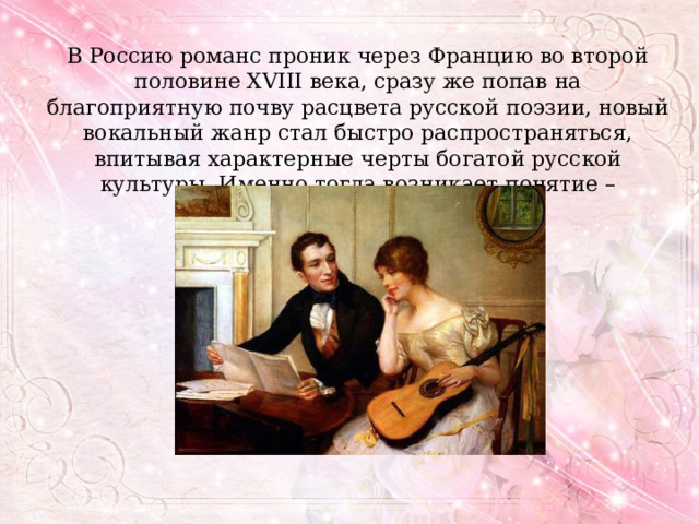 В Россию романс проник через Францию во второй половине XVIII века, сразу же попав на благоприятную почву расцвета русской поэзии, новый вокальный жанр стал быстро распространяться, впитывая характерные черты богатой русской культуры. Именно тогда возникает понятие – «русский романс». 
