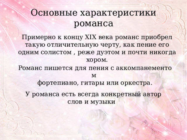 Основные характеристики романса Примерно к концу XIX века романс приобрел такую отличительную черту, как пение его одним солистом , реже дуэтом и почти никогда хором. Романс пишется для пения с аккомпанементом    фортепиано, гитары или оркестра. У романса есть всегда конкретный автор слов и музыки   