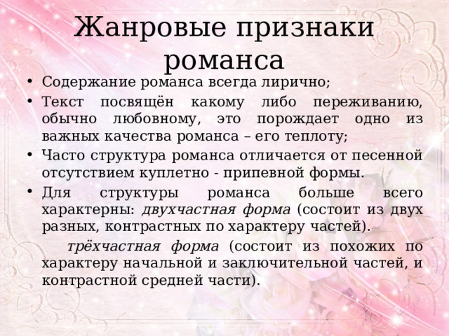 Жанровые признаки романса Содержание романса всегда лирично; Текст посвящён какому либо переживанию, обычно любовному, это порождает одно из важных качества романса – его теплоту; Часто структура романса отличается от песенной отсутствием куплетно - припевной формы. Для структуры романса больше всего характерны: двухчастная форма (состоит из двух разных, контрастных по характеру частей).  трёхчастная форма (состоит из похожих по характеру начальной и заключительной частей, и контрастной средней части). 