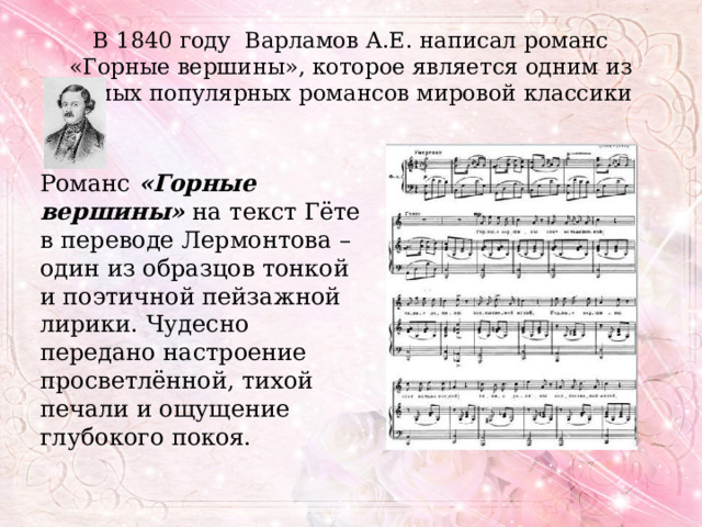 В 1840 году Варламов А.Е. написал романс «Горные вершины», которое является одним из самых популярных романсов мировой классики Романс   «Горные вершины»  на текст Гёте в переводе Лермонтова – один из образцов тонкой и поэтичной пейзажной лирики. Чудесно передано настроение просветлённой, тихой печали и ощущение глубокого покоя. 