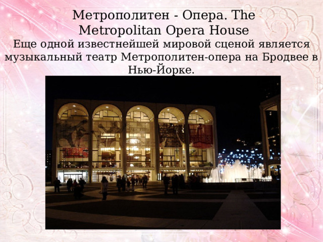 Метрополитен - Опера. The Metropolitan Opera House Еще одной известнейшей мировой сценой является музыкальный театр Метрополитен-опера на Бродвее в Нью-Йорке. 