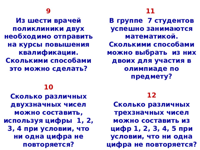 9 11 Из шести врачей поликлиники двух необходимо отправить на курсы повышения квалификации. Сколькими способами это можно сделать? В группе 7 студентов успешно занимаются математикой. Сколькими способами можно выбрать из них двоих для участия в олимпиаде по предмету?   10 12 Сколько различных двухзначных чисел можно составить, используя цифры 1, 2, 3, 4 при условии, что ни одна цифра не повторяется? Сколько различных трехзначных чисел можно составить из цифр 1, 2, 3, 4, 5 при условии, что ни одна цифра не повторяется?