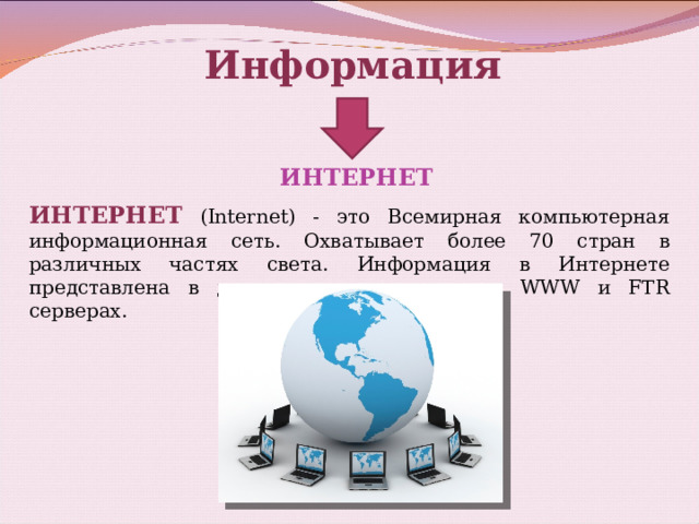 Информация ИНТЕРНЕТ ИНТЕРНЕТ (Internet) - это Всемирная компьютерная информационная сеть. Охватывает более 70 стран в различных частях света. Информация в Интернете представлена в двух основных видах: на WWW и FTR серверах.