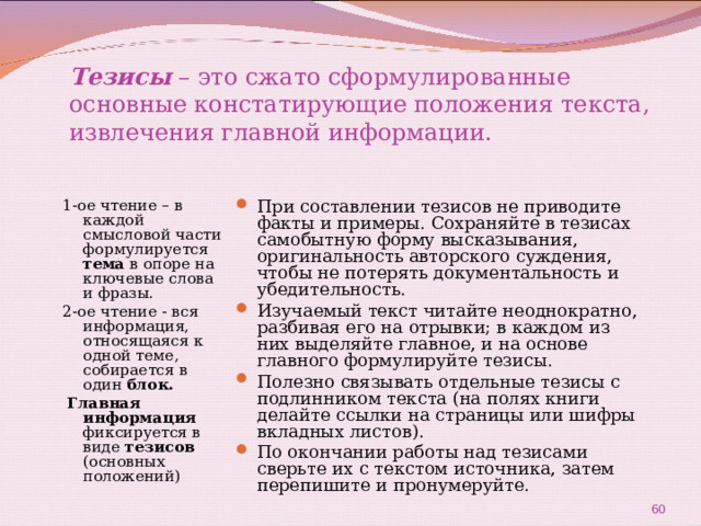 Тезисы  – это сжато сформулированные основные констатирующие положения текста, извлечения главной информации. 1-ое чтение – в каждой смысловой части формулируется тема в опоре на ключевые слова и фразы. 2-ое чтение - вся информация, относящаяся к одной теме, собирается в один блок.  Главная информация фиксируется в виде тезисов (основных положений) При составлении тезисов не приводите факты и примеры. Сохраняйте в тезисах самобытную форму высказывания, оригинальность авторского суждения, чтобы не потерять документальность и убедительность. Изучаемый текст читайте неоднократно, разбивая его на отрывки; в каждом из них выделяйте главное, и на основе главного формулируйте тезисы. Полезно связывать отдельные тезисы с подлинником текста (на полях книги делайте ссылки на страницы или шифры вкладных листов). По окончании работы над тезисами сверьте их с текстом источника, затем перепишите и пронумеруйте.