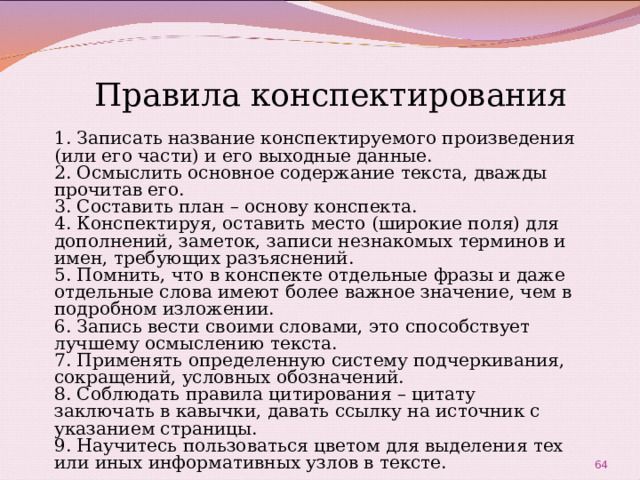 Правила конспектирования 1. Записать название конспектируемого произведения (или его части) и его выходные данные. 2. Осмыслить основное содержание текста, дважды прочитав его. 3. Составить план – основу конспекта. 4. Конспектируя, оставить место (широкие поля) для дополнений, заметок, записи незнакомых терминов и имен, требующих разъяснений. 5. Помнить, что в конспекте отдельные фразы и даже отдельные слова имеют более важное значение, чем в подробном изложении. 6. Запись вести своими словами, это способствует лучшему осмыслению текста. 7. Применять определенную систему подчеркивания, сокращений, условных обозначений. 8. Соблюдать правила цитирования – цитату заключать в кавычки, давать ссылку на источник с указанием страницы. 9. Научитесь пользоваться цветом для выделения тех или иных информативных узлов в тексте.