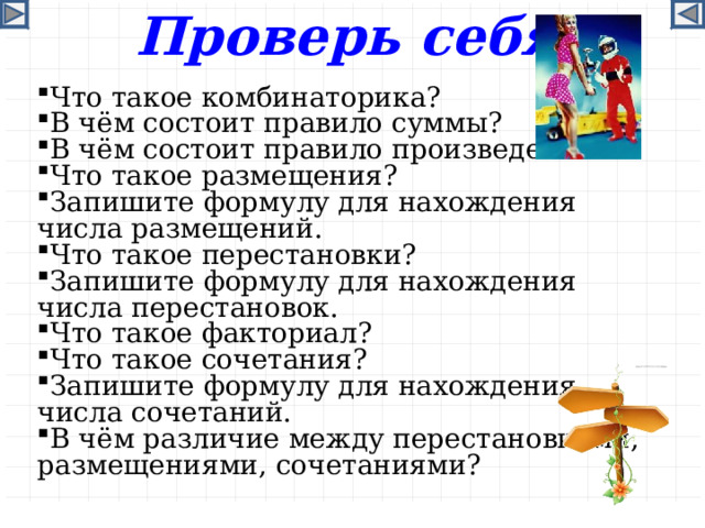 Проверь себя Что такое комбинаторика? В чём состоит правило суммы? В чём состоит правило произведения? Что такое размещения? Запишите формулу для нахождения числа размещений. Что такое перестановки? Запишите формулу для нахождения числа перестановок. Что такое факториал? Что такое сочетания? Запишите формулу для нахождения числа сочетаний. В чём различие между перестановками, размещениями, сочетаниями?